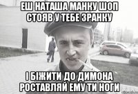 еш Наташа манку шоп стояв у тебе зранку і біжити до Димона роставляй ему ти ноги