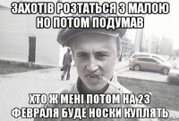 захотів розтаться з малою но потом подумав хто ж мені потом на 23 февраля буде носки куплять