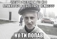 чуєш фраєрок ти шо не з плужного?і в тебе сігарет немає??? ну ти попав