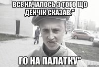 Все началось з того що Денчік сказав:" Го на палатку"