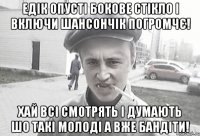 Едік опусті бокове стікло і включи шансончік погромчє! Хай всі смотрять і думають шо такі молоді а вже бандіти!