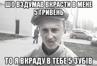 шо вздумав вкрасти в мене 5 гривень то я вкраду в тебе 5 зубів