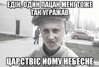 Едік, один пацан мені тоже так угражав царствіє йому небесне