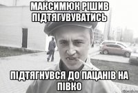 максимюк рішив підтягувуватись підтягнувся до пацанів на півко