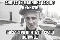 Анюта ти малявка так шо не бикуй бо завтра опять по сраці получеш