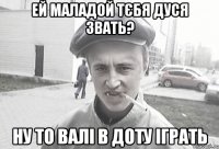 ей маладой тєбя дуся звать? ну то валі в доту іграть