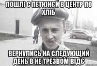 ПОШЛІ С ПЕТЮНЄЙ В ЦЕНТР ПО ХЛІБ ВЕРНУЛИСЬ НА СЛЕДУЮЩИЙ ДЕНЬ В НЕ ТРЕЗВОМ ВІДЄ