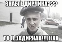 знаете Дирчика??? то я задиркав!!!)))xD