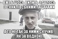 вже б шось випить здалось з скнилівськими пацанами а то не так за ними скучив, як за водкою