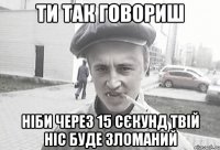 ти так говориш ніби через 15 сєкунд твій ніс буде зломаний