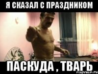 Я СКАЗАЛ С ПРАЗДНИКОМ ПАСКУДА , ТВАРЬ