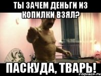 Ты зачем деньги из копилки взял? Паскуда, тварь!