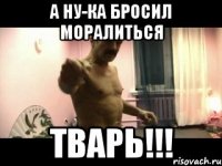 а ну-ка бросил моралиться тварь!!!