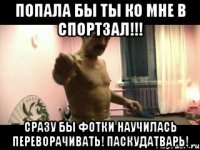 Попала бы ты ко мне в спортзал!!! Сразу бы фотки научилась переворачивать! Паскудатварь!