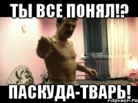 Ты все понял!? Паскуда-тварь!