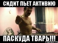 СИДИТ ПЬЕТ АКТИВИЮ ПАСКУДА ТВАРЬ!!!