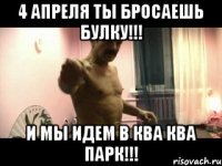 4 апреля ты бросаешь булку!!! И мы идем в ква ква парк!!!