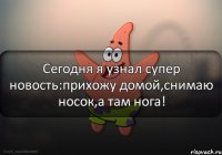 Сегодня я узнал супер новость:прихожу домой,снимаю носок,а там нога!