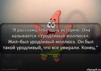 "Я расскажу тебе одну историю. Она называется «Уродливый моллюск». Жил–был уродливый моллюск. Он был такой уродливый, что все умирали. Конец."