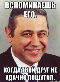 Вспоминаешь его. Когда твой друг не удачно пошутил.