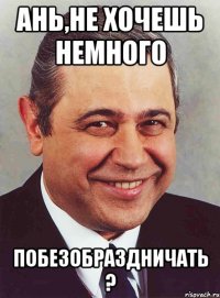 Ань,не хочешь немного Побезобраздничать ?