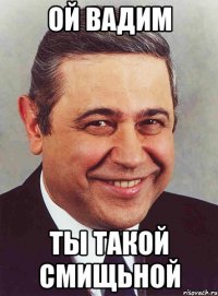 ой вадим ты такой смищьной