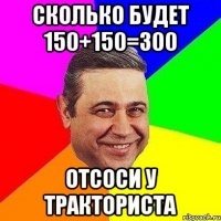 сколько будет 150+150=300 отсоси у тракториста