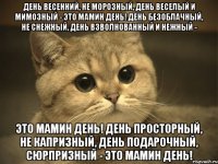 День весенний, Не морозный, День веселый И мимозный - Это мамин день! День безоблачный, Не снежный, День взволнованный И нежный - Это мамин день! День просторный, Не капризный, День подарочный, Сюрпризный - Это мамин день!