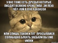 у вас тоже есть друзья которые пиздят всякую хрень типа -эй лёха -чё? -хуй в очо азазазза или спишь такой и тут -просыпайся солнышко блеать заебали вы уже уипки