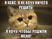 я кейс. я не хочу ничего решать. я хочу, чтобы решили меня!