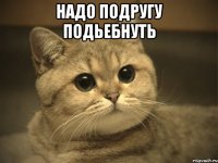 Надо подругу подьебнуть 