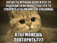 Когда ты играешь в Поу и кто-то подходит и начинает тебе что-то говорить,а ты ни фига не слышишь А ты можешь повторить???