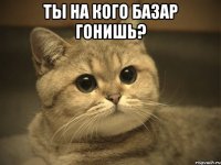 Ты на кого базар гонишь? 