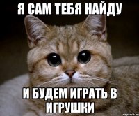 я сам тебя найду и будем играть в игрушки