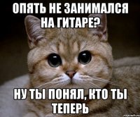 опять не занимался на гитаре? Ну ты понял, кто ты теперь