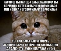 настюш ты капец:-( забыла ажно!А ты кормишь котят Хоть?чем кормишь?а мне кошка не говорила что бросила:-( ты как сама как четверть закончила?на пятёрочки как обычно Да зай?:-)ты умничка такая.:-):-):-)