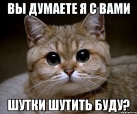 вы думаете я с вами шутки шутить буду?