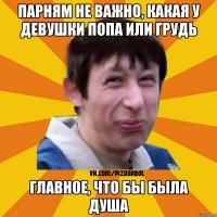 парням не важно, какая у девушки попа или грудь главное, что бы была душа