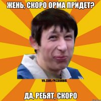 Жень, скоро орма придет? Да, ребят, скоро