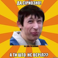 да,сірйозно! а ти што, нє вєріл??