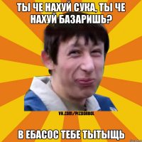 Ты че нахуй сука, ты че нахуй базаришь? В ебасос тебе тытыщь