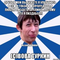 Друзья мои вы ахуеете Я УЛЫБАЮСЬ В СЕМ В ГЛАЗА И МОЛЧУ!!! Нооо,я люблю пиздеть за спиной,потому что я пиздабол!! (с)Вова Туркин