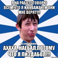 я на работе говорю всем,что я их уважаю,и они мне верят!!! ахаха..наебал,потому что я пиздабол!!!