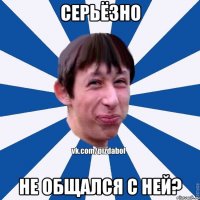 Серьёзно Не общался с ней?