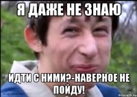 Я даже не знаю идти с ними?-наверное не пойду!