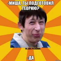 -Миша, ты подготовил теорию? -Да