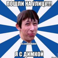 пошли на улицу!!! Я с димкой