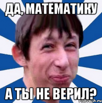 Да, математику А ТЫ НЕ ВЕРИЛ?