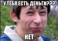 У тебя есть деньги??? Нет