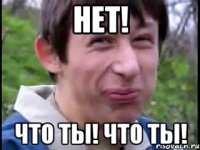 НЕТ! что ты! что ты!